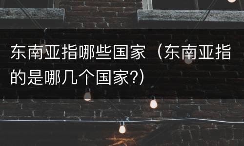 东南亚指哪些国家（东南亚指的是哪几个国家?）
