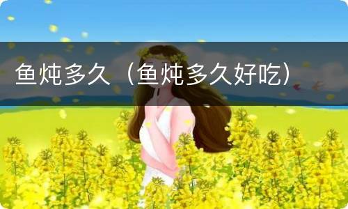 鱼炖多久（鱼炖多久好吃）