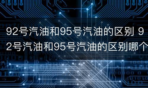 92号汽油和95号汽油的区别 92号汽油和95号汽油的区别哪个贵