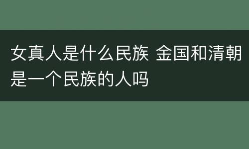 女真人是什么民族 金国和清朝是一个民族的人吗