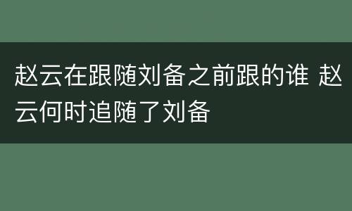 赵云在跟随刘备之前跟的谁 赵云何时追随了刘备