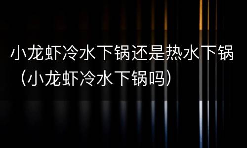 小龙虾冷水下锅还是热水下锅（小龙虾冷水下锅吗）