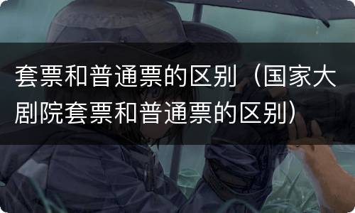 套票和普通票的区别（国家大剧院套票和普通票的区别）
