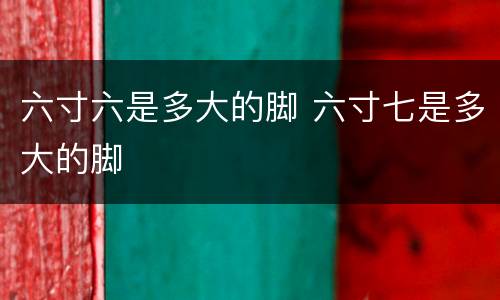 六寸六是多大的脚 六寸七是多大的脚