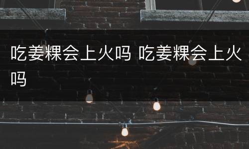 吃姜粿会上火吗 吃姜粿会上火吗