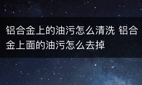 铝合金上的油污怎么清洗 铝合金上面的油污怎么去掉