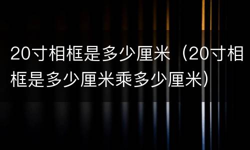 20寸相框是多少厘米（20寸相框是多少厘米乘多少厘米）