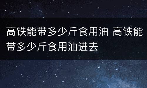 高铁能带多少斤食用油 高铁能带多少斤食用油进去