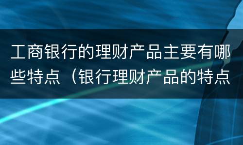 工商银行的理财产品主要有哪些特点（银行理财产品的特点包括）