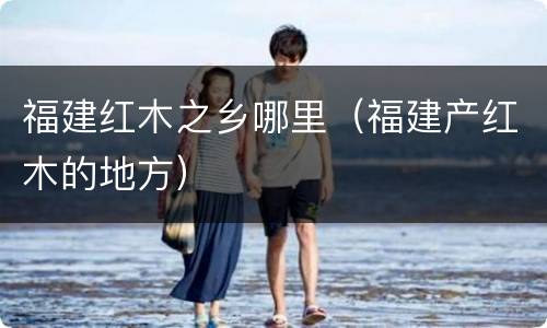 福建红木之乡哪里（福建产红木的地方）