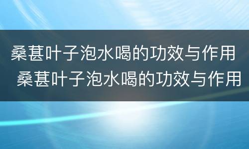 桑葚叶子泡水喝的功效与作用 桑葚叶子泡水喝的功效与作用禁忌