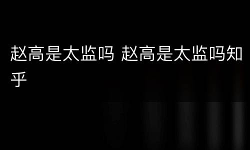 赵高是太监吗 赵高是太监吗知乎