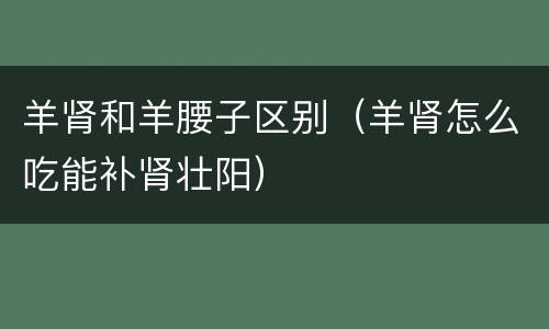 羊肾和羊腰子区别（羊肾怎么吃能补肾壮阳）
