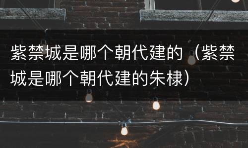 紫禁城是哪个朝代建的（紫禁城是哪个朝代建的朱棣）