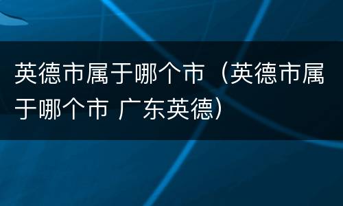 英德市属于哪个市（英德市属于哪个市 广东英德）