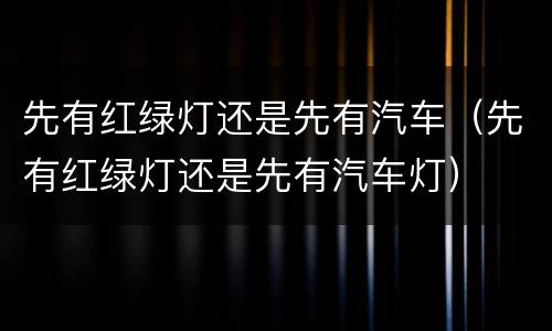 先有红绿灯还是先有汽车（先有红绿灯还是先有汽车灯）