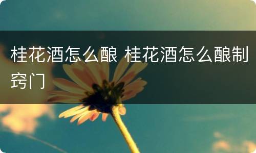 桂花酒怎么酿 桂花酒怎么酿制窍门