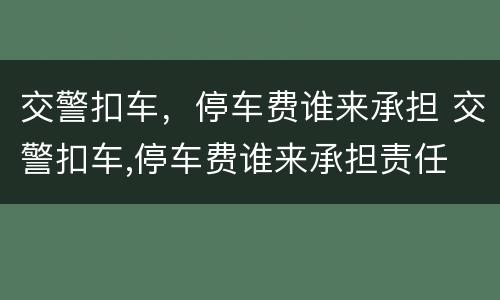交警扣车，停车费谁来承担 交警扣车,停车费谁来承担责任