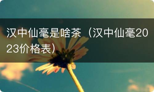 汉中仙毫是啥茶（汉中仙毫2023价格表）