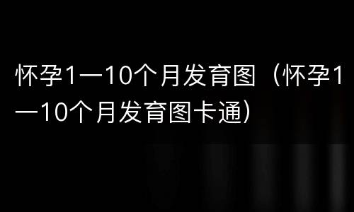怀孕1一10个月发育图（怀孕1一10个月发育图卡通）