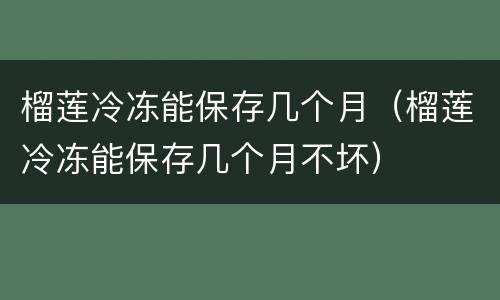 榴莲冷冻能保存几个月（榴莲冷冻能保存几个月不坏）