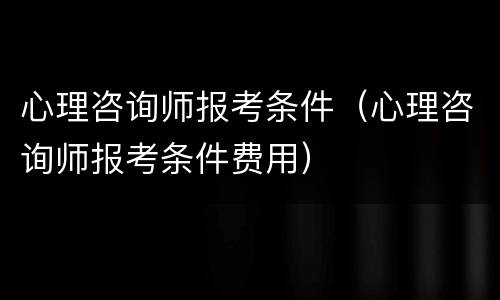 心理咨询师报考条件（心理咨询师报考条件费用）