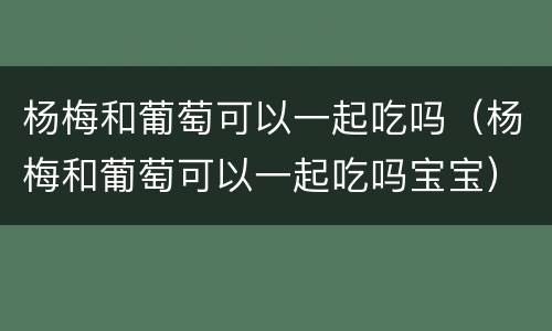 杨梅和葡萄可以一起吃吗（杨梅和葡萄可以一起吃吗宝宝）