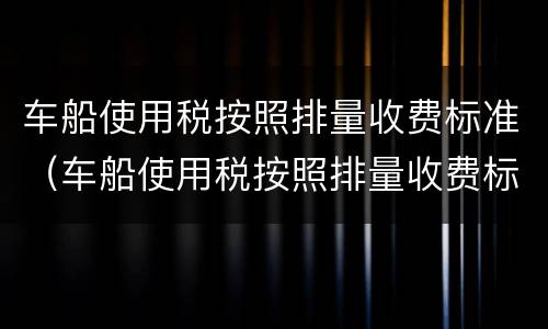 车船使用税按照排量收费标准（车船使用税按照排量收费标准云南）