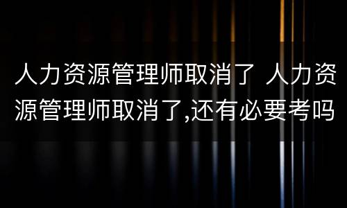 人力资源管理师取消了 人力资源管理师取消了,还有必要考吗