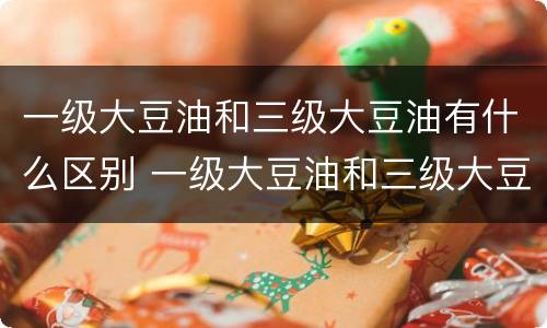 一级大豆油和三级大豆油有什么区别 一级大豆油和三级大豆油有什么区别?