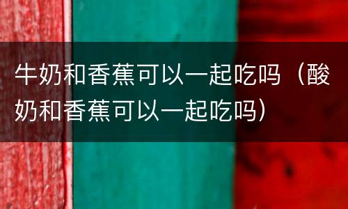 牛奶和香蕉可以一起吃吗（酸奶和香蕉可以一起吃吗）