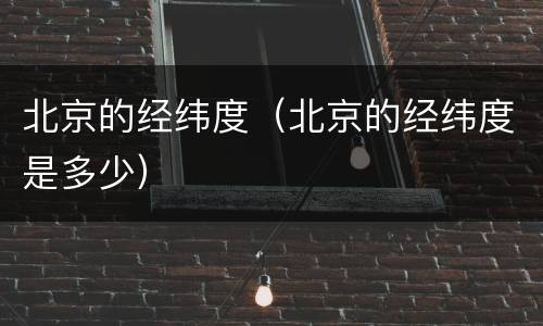 北京的经纬度（北京的经纬度是多少）