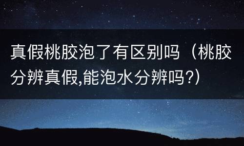 真假桃胶泡了有区别吗（桃胶分辨真假,能泡水分辨吗?）