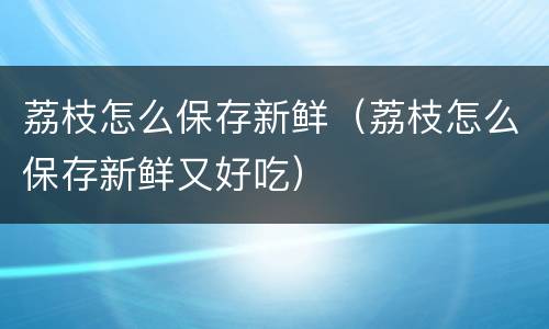 荔枝怎么保存新鲜（荔枝怎么保存新鲜又好吃）