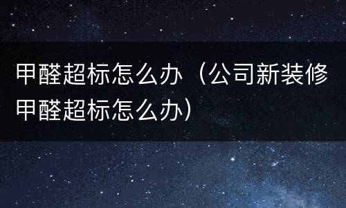 甲醛超标怎么办（公司新装修甲醛超标怎么办）