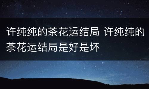 许纯纯的茶花运结局 许纯纯的茶花运结局是好是坏