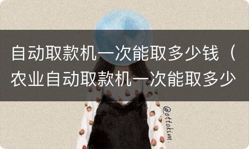自动取款机一次能取多少钱（农业自动取款机一次能取多少钱）