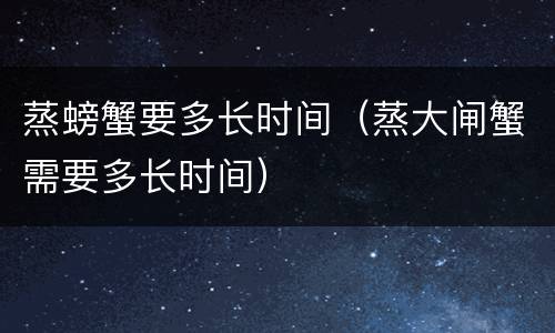 蒸螃蟹要多长时间（蒸大闸蟹需要多长时间）