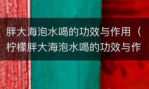 胖大海泡水喝的功效与作用（柠檬胖大海泡水喝的功效与作用）