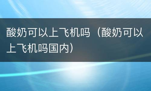 酸奶可以上飞机吗（酸奶可以上飞机吗国内）