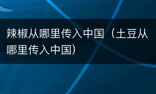 辣椒从哪里传入中国（土豆从哪里传入中国）