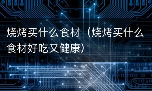 烧烤买什么食材（烧烤买什么食材好吃又健康）