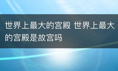 世界上最大的宫殿 世界上最大的宫殿是故宫吗