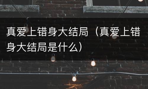 真爱上错身大结局（真爱上错身大结局是什么）