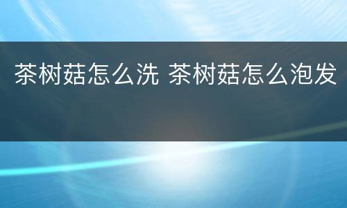 茶树菇怎么洗 茶树菇怎么泡发