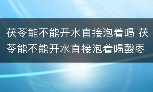 茯苓能不能开水直接泡着喝 茯苓能不能开水直接泡着喝酸枣仁多少钱一克
