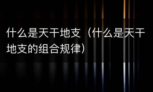 什么是天干地支（什么是天干地支的组合规律）