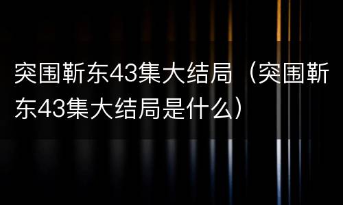 突围靳东43集大结局（突围靳东43集大结局是什么）