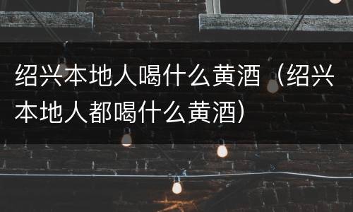 绍兴本地人喝什么黄酒（绍兴本地人都喝什么黄酒）