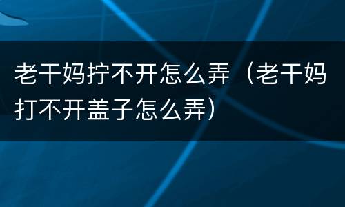 老干妈拧不开怎么弄（老干妈打不开盖子怎么弄）